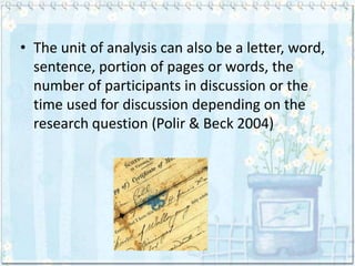 • The unit of analysis can also be a letter, word,
  sentence, portion of pages or words, the
  number of participants in discussion or the
  time used for discussion depending on the
  research question (Polir & Beck 2004)
 