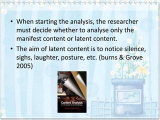 • When starting the analysis, the researcher
  must decide whether to analyse only the
  manifest content or latent content.
• The aim of latent content is to notice silence,
  sighs, laughter, posture, etc. (burns & Grove
  2005)
 