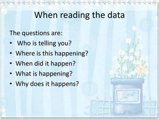 When reading the data
The questions are:
• Who is telling you?
• Where is this happening?
• When did it happen?
• What is happening?
• Why does it happens?
 