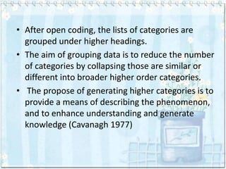 • After open coding, the lists of categories are
  grouped under higher headings.
• The aim of grouping data is to reduce the number
  of categories by collapsing those are similar or
  different into broader higher order categories.
• The propose of generating higher categories is to
  provide a means of describing the phenomenon,
  and to enhance understanding and generate
  knowledge (Cavanagh 1977)
 