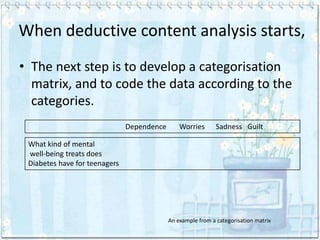 When deductive content analysis starts,
• The next step is to develop a categorisation
  matrix, and to code the data according to the
  categories.
                               Dependence       Worries       Sadness Guilt

 What kind of mental
 well-being treats does
 Diabetes have for teenagers




                                            An example from a categorisation matrix
 