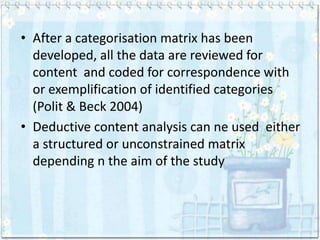 • After a categorisation matrix has been
  developed, all the data are reviewed for
  content and coded for correspondence with
  or exemplification of identified categories
  (Polit & Beck 2004)
• Deductive content analysis can ne used either
  a structured or unconstrained matrix
  depending n the aim of the study
 