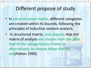 Different propose of study
• In unconstrained matrix, different categories
  are created within its bounds, following the
  principles of inductive content analysis.
• In structured matrix, only aspects that the
  matrix of analysis are chosen from the data
  that fit the categorisation frame or
  alternatively, to choose those that do
  not(Patton 1990).
 