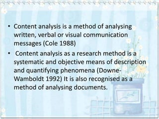 • Content analysis is a method of analysing
  written, verbal or visual communication
  messages (Cole 1988)
• Content analysis as a research method is a
  systematic and objective means of description
  and quantifying phenomena (Downe-
  Wamboldt 1992) It is also recognised as a
  method of analysing documents.
 