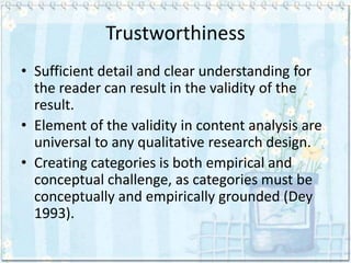 Trustworthiness
• Sufficient detail and clear understanding for
  the reader can result in the validity of the
  result.
• Element of the validity in content analysis are
  universal to any qualitative research design.
• Creating categories is both empirical and
  conceptual challenge, as categories must be
  conceptually and empirically grounded (Dey
  1993).
 
