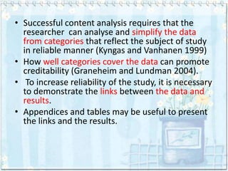 • Successful content analysis requires that the
  researcher can analyse and simplify the data
  from categories that reflect the subject of study
  in reliable manner (Kyngas and Vanhanen 1999)
• How well categories cover the data can promote
  creditability (Graneheim and Lundman 2004).
• To increase reliability of the study, it is necessary
  to demonstrate the links between the data and
  results.
• Appendices and tables may be useful to present
  the links and the results.
 