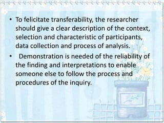 • To felicitate transferability, the researcher
  should give a clear description of the context,
  selection and characteristic of participants,
  data collection and process of analysis.
• Demonstration is needed of the reliability of
  the finding and interpretations to enable
  someone else to follow the process and
  procedures of the inquiry.
 