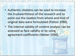• Authentic citations can be used to increase
  the trustworthiness of the research and to
  point out the readers from where and kind of
  original data were formulated (Patton 1990).
• The internal validity of content analysis can be
  assessed as face validity or by using
  agreement coefficients (Weber 1990).
 
