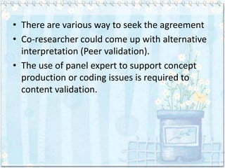 • There are various way to seek the agreement
• Co-researcher could come up with alternative
  interpretation (Peer validation).
• The use of panel expert to support concept
  production or coding issues is required to
  content validation.
 