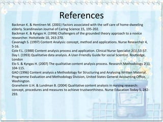 References
Backman K. & Hentinen M. (2001) Factors associated with the self care of home-dweeling
elderly. Scandinavian Journal of Caring Science 15, 195-202.
Backman K. & Kyngas H. (1998) Challengers of the grounded theory approach to a novice
researcher. Hoitotiede 10, 263-270.
Cavanagh S. (1997) Content Analysis: concept, method and applications. Nurse Researcher 4,
5-16.
Cole F.L. (1988) Content analysis process and application. Clinical Nurse Specialist 2(1),53-57.
Day I. (1993) Qualitative data analysis. A User-Friendly Guide for social Scientist. Routledge,
London
Elo S. & Kyngas H. (2007) The qualitative content analysis process. Research Methodology 2(1),
104-115.
GAO (1996) Content analysis a Methodology for Structuring and Analysing Written Material.
Programme Evaluation and Methodology Division, United States General Accounting Office,
Washington.
Graneheim U.H. & Lundman B. (2004) Qualitative content analysis in nursing research:
concept, procedures and measures to achieve trustworthiness. Nurse Education Today 5, 282-
293.
 