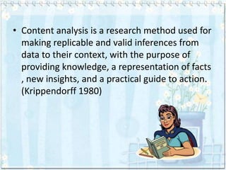 • Content analysis is a research method used for
  making replicable and valid inferences from
  data to their context, with the purpose of
  providing knowledge, a representation of facts
  , new insights, and a practical guide to action.
  (Krippendorff 1980)
 