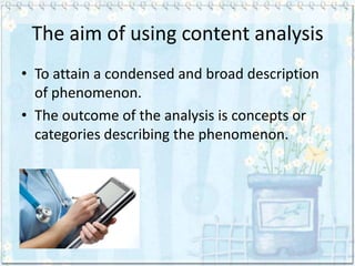 The aim of using content analysis
• To attain a condensed and broad description
  of phenomenon.
• The outcome of the analysis is concepts or
  categories describing the phenomenon.
 