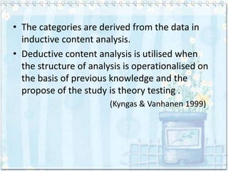 • The categories are derived from the data in
  inductive content analysis.
• Deductive content analysis is utilised when
  the structure of analysis is operationalised on
  the basis of previous knowledge and the
  propose of the study is theory testing .
                        (Kyngas & Vanhanen 1999)
 