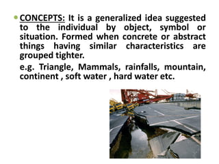 CONCEPTS: It is a generalized idea suggested
to the individual by object, symbol or
situation. Formed when concrete or abstract
things having similar characteristics are
grouped tighter.
e.g. Triangle, Mammals, rainfalls, mountain,
continent , soft water , hard water etc.
 