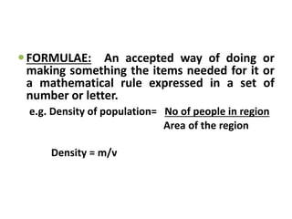 FORMULAE: An accepted way of doing or
making something the items needed for it or
a mathematical rule expressed in a set of
number or letter.
e.g. Density of population= No of people in region
Area of the region
Density = m/v
 