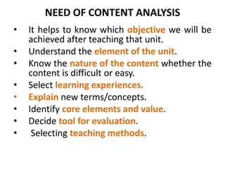 NEED OF CONTENT ANALYSIS
• It helps to know which objective we will be
achieved after teaching that unit.
• Understand the element of the unit.
• Know the nature of the content whether the
content is difficult or easy.
• Select learning experiences.
• Explain new terms/concepts.
• Identify core elements and value.
• Decide tool for evaluation.
• Selecting teaching methods.
 