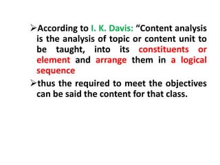 According to I. K. Davis: “Content analysis
is the analysis of topic or content unit to
be taught, into its constituents or
element and arrange them in a logical
sequence
thus the required to meet the objectives
can be said the content for that class.
 