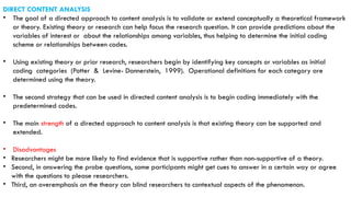 DIRECT CONTENT ANALYSIS
• The goal of a directed approach to content analysis is to validate or extend conceptually a theoretical framework
or theory. Existing theory or research can help focus the research question. It can provide predictions about the
variables of interest or about the relationships among variables, thus helping to determine the initial coding
scheme or relationships between codes.
• Using existing theory or prior research, researchers begin by identifying key concepts or variables as initial
coding categories (Potter & Levine- Donnerstein, 1999). Operational definitions for each category are
determined using the theory.
• The second strategy that can be used in directed content analysis is to begin coding immediately with the
predetermined codes.
• The main strength of a directed approach to content analysis is that existing theory can be supported and
extended.
• Disadvantages
• Researchers might be more likely to find evidence that is supportive rather than non-supportive of a theory.
• Second, in answering the probe questions, some participants might get cues to answer in a certain way or agree
with the questions to please researchers.
• Third, an overemphasis on the theory can blind researchers to contextual aspects of the phenomenon.
 