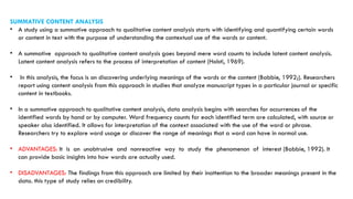 SUMMATIVE CONTENT ANALYSIS
• A study using a summative approach to qualitative content analysis starts with identifying and quantifying certain words
or content in text with the purpose of understanding the contextual use of the words or content.
• A summative approach to qualitative content analysis goes beyond mere word counts to include latent content analysis.
Latent content analysis refers to the process of interpretation of content (Holsti, 1969).
• In this analysis, the focus is on discovering underlying meanings of the words or the content (Babbie, 1992;). Researchers
report using content analysis from this approach in studies that analyze manuscript types in a particular journal or specific
content in textbooks.
• In a summative approach to qualitative content analysis, data analysis begins with searches for occurrences of the
identified words by hand or by computer. Word frequency counts for each identified term are calculated, with source or
speaker also identified. It allows for interpretation of the context associated with the use of the word or phrase.
Researchers try to explore word usage or discover the range of meanings that a word can have in normal use.
• ADVANTAGES: It is an unobtrusive and nonreactive way to study the phenomenon of interest (Babbie, 1992). It
can provide basic insights into how words are actually used.
• DISADVANTAGES: The findings from this approach are limited by their inattention to the broader meanings present in the
data. this type of study relies on credibility.
 