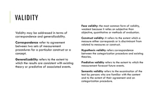 VALIDITY
Validity may be addressed in terms of
correspondence and generalizability.
Correspondence refer to agreement
between two sets of measurement
procedures for a particular construct or a
concept.
Generalizability refers to the extent to
which the results are consistent with existing
theory or predictive of associated events.
Face validity: the most common form of validity,
weakest because it relies on subjective than
objective, quantitative or methods of evaluation.
Construct validity: it refers to the extent which a
measure either corresponds or is discriminant from
related to measures or construct.
Hypothesis validity refers correspondence
between the categorization procedure and existing
theories.
Predictive validity refers to the extent to which the
measurement forecast future events.
Semantic validity refers to the examination of the
text by persons who are familiar with the content
and to the extent of their agreement and on
categorization procedure.
 