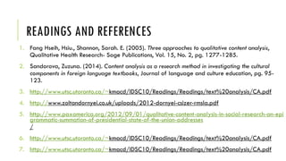 READINGS AND REFERENCES
1. Fang Hseih, Hsiu., Shannon, Sarah. E. (2005). Three approaches to qualitative content analysis,
Qualitative Health Research- Sage Publications, Vol. 15, No. 2, pg. 1277-1285.
2. Sandorova, Zuzuna. (2014). Content analysis as a research method in investigating the cultural
components in foreign language textbooks, Journal of language and culture education, pg. 95-
123.
3. http://www.utsc.utoronto.ca/~kmacd/IDSC10/Readings/Readings/text%20analysis/CA.pdf
4. http://www.zoltandornyei.co.uk/uploads/2012-dornyei-csizer-rmsla.pdf
5. http://www.paxamerica.org/2012/09/01/qualitative-content-analysis-in-social-research-an-epi
grammatic-summation-of-presidential-state-of-the-union-addresses
/
6. http://www.utsc.utoronto.ca/~kmacd/IDSC10/Readings/Readings/text%20analysis/CA.pdf
7. http://www.utsc.utoronto.ca/~kmacd/IDSC10/Readings/Readings/text%20analysis/CA.pdf
 