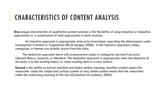 CHARACTERISTICS OF CONTENT ANALYSIS
One unique characteristic of qualitative content analysis is the flexibility of using Inductive or deductive
approaches or a combination of both approaches in data analysis.
An inductive approach is appropriate when prior knowledge regarding the phenomenon under
investigation is limited or fragmented (Elo & Kyngäs, 2008). In the inductive approach, codes,
categories, or themes are directly drawn from the data.
The deductive approach starts with preconceived codes or categories derived from prior
relevant theory, research, or literature. The deductive approach is appropriate when the objective of
the study is to test existing theory or retest existing data in a new context.
Second is the ability to extract manifest and latent content meaning. manifest content means the
researcher codes the visible and surface content of text, latent content means that the researcher
codes the underlying meaning of the text (Graneheim & Lundman, 2004).
 