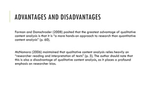 ADVANTAGES AND DISADVANTAGES
Forman and Damschroder (2008) posited that the greatest advantage of qualitative
content analysis is that it is “a more hands-on approach to research than quantitative
content analysis” (p. 60).
McNamara (2006) maintained that qualitative content analysis relies heavily on
“researcher reading and interpretation of texts” (p. 5). The author should note that
this is also a disadvantage of qualitative content analysis, as it places a profound
emphasis on researcher bias.
 