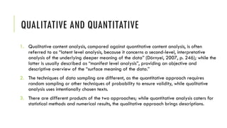 QUALITATIVE AND QUANTITATIVE
1. Qualitative content analysis, compared against quantitative content analysis, is often
referred to as “latent level analysis, because it concerns a second-level, interpretative
analysis of the underlying deeper meaning of the data” (Dörnyei, 2007, p. 246); while the
latter is usually described as “manifest level analysis”, providing an objective and
descriptive overview of the “surface meaning of the data.”
2. The techniques of data sampling are different, as the quantitative approach requires
random sampling or other techniques of probability to ensure validity, while qualitative
analysis uses intentionally chosen texts.
3. There are different products of the two approaches; while quantitative analysis caters for
statistical methods and numerical results, the qualitative approach brings descriptions.
 