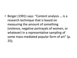 • Berger (1991) says: “Content analysis … is a
research technique that is based on
measuring the amount of something
(violence, negative portrayals of women, or
whatever) in a representative sampling of
some mass-mediated popular form of art” (p.
25);
 