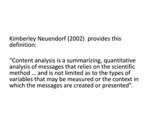 Kimberley Neuendorf (2002) provides this
definition:
“Content analysis is a summarizing, quantitative
analysis of messages that relies on the scientific
method … and is not limited as to the types of
variables that may be measured or the context in
which the messages are created or presented”.
 