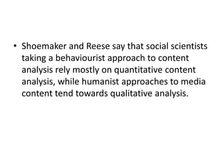 • Shoemaker and Reese say that social scientists
taking a behaviourist approach to content
analysis rely mostly on quantitative content
analysis, while humanist approaches to media
content tend towards qualitative analysis.
 