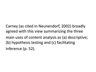 Carney (as cited in Neunendorf, 2002) broadly
agreed with this view summarizing the three
main uses of content analysis as (a) descriptive;
(b) hypothesis testing and (c) facilitating
inference (p. 52).
 
