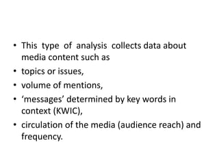 • This type of analysis collects data about
media content such as
• topics or issues,
• volume of mentions,
• ‘messages’ determined by key words in
context (KWIC),
• circulation of the media (audience reach) and
frequency.
 