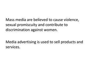 Mass media are believed to cause violence,
sexual promiscuity and contribute to
discrimination against women.
Media advertising is used to sell products and
services.
 