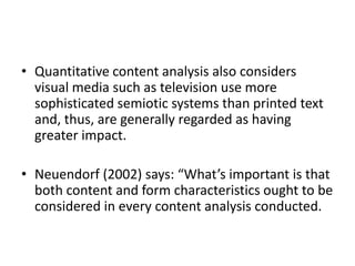 • Quantitative content analysis also considers
visual media such as television use more
sophisticated semiotic systems than printed text
and, thus, are generally regarded as having
greater impact.
• Neuendorf (2002) says: “What’s important is that
both content and form characteristics ought to be
considered in every content analysis conducted.
 