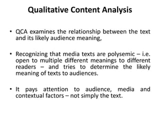 Qualitative Content Analysis
• QCA examines the relationship between the text
and its likely audience meaning,
• Recognizing that media texts are polysemic – i.e.
open to multiple different meanings to different
readers – and tries to determine the likely
meaning of texts to audiences.
• It pays attention to audience, media and
contextual factors – not simply the text.
 