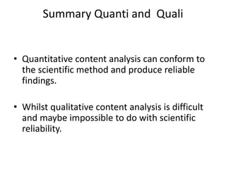Summary Quanti and Quali
• Quantitative content analysis can conform to
the scientific method and produce reliable
findings.
• Whilst qualitative content analysis is difficult
and maybe impossible to do with scientific
reliability.
 