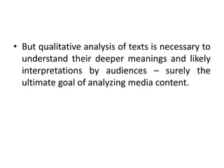 • But qualitative analysis of texts is necessary to
understand their deeper meanings and likely
interpretations by audiences – surely the
ultimate goal of analyzing media content.
 