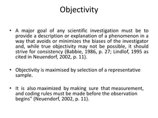 Objectivity
• A major goal of any scientific investigation must be to
provide a description or explanation of a phenomenon in a
way that avoids or minimizes the biases of the investigator
and, while true objectivity may not be possible, it should
strive for consistency (Babbie, 1986, p. 27; Lindlof, 1995 as
cited in Neuendorf, 2002, p. 11).
• Objectivity is maximised by selection of a representative
sample.
• It is also maximized by making sure that measurement,
and coding rules must be made before the observation
begins” (Neuendorf, 2002, p. 11).
 