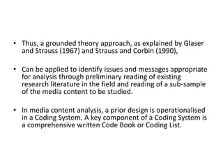 • Thus, a grounded theory approach, as explained by Glaser
and Strauss (1967) and Strauss and Corbin (1990),
• Can be applied to identify issues and messages appropriate
for analysis through preliminary reading of existing
research literature in the field and reading of a sub-sample
of the media content to be studied.
• In media content analysis, a prior design is operationalised
in a Coding System. A key component of a Coding System is
a comprehensive written Code Book or Coding List.
 