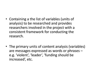 • Containing a the list of variables (units of
analysis) to be researched and provides
researchers involved in the project with a
consistent framework for conducting the
research.
• The primary units of content analysis (variables)
are messages expressed as words or phrases –
e.g. ‘violent’, ‘leader’, ‘funding should be
increased’, etc.
 