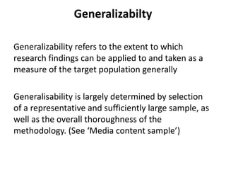 Generalizabilty
Generalizability refers to the extent to which
research findings can be applied to and taken as a
measure of the target population generally
Generalisability is largely determined by selection
of a representative and sufficiently large sample, as
well as the overall thoroughness of the
methodology. (See ‘Media content sample’)
 