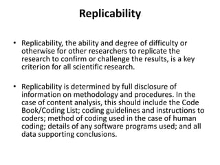 Replicability
• Replicability, the ability and degree of difficulty or
otherwise for other researchers to replicate the
research to confirm or challenge the results, is a key
criterion for all scientific research.
• Replicability is determined by full disclosure of
information on methodology and procedures. In the
case of content analysis, this should include the Code
Book/Coding List; coding guidelines and instructions to
coders; method of coding used in the case of human
coding; details of any software programs used; and all
data supporting conclusions.
 