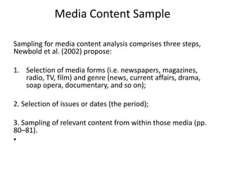 Media Content Sample
Sampling for media content analysis comprises three steps,
Newbold et al. (2002) propose:
1. Selection of media forms (i.e. newspapers, magazines,
radio, TV, film) and genre (news, current affairs, drama,
soap opera, documentary, and so on);
2. Selection of issues or dates (the period);
3. Sampling of relevant content from within those media (pp.
80–81).
•
 