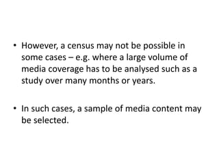 • However, a census may not be possible in
some cases – e.g. where a large volume of
media coverage has to be analysed such as a
study over many months or years.
• In such cases, a sample of media content may
be selected.
 