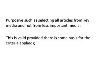 Purposive such as selecting all articles from key
media and not from less important media.
This is valid provided there is some basis for the
criteria applied);
 