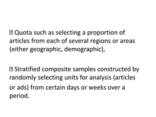 Quota such as selecting a proportion of
articles from each of several regions or areas
(either geographic, demographic),
Stratified composite samples constructed by
randomly selecting units for analysis (articles
or ads) from certain days or weeks over a
period.
 