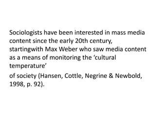 Sociologists have been interested in mass media
content since the early 20th century,
startingwith Max Weber who saw media content
as a means of monitoring the ‘cultural
temperature’
of society (Hansen, Cottle, Negrine & Newbold,
1998, p. 92).
 