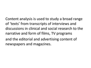 Content analysis is used to study a broad range
of ‘texts’ from transcripts of interviews and
discussions in clinical and social research to the
narrative and form of films, TV programs
and the editorial and advertising content of
newspapers and magazines.
 