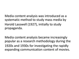 Media content analysis was introduced as a
systematic method to study mass media by
Harold Lasswell (1927), initially to study
propaganda.
Media content analysis became increasingly
popular as a research methodology during the
1920s and 1930s for investigating the rapidly
expanding communication content of movies.
 